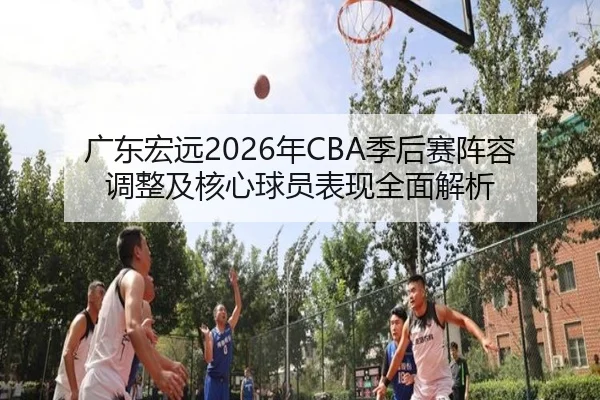 广东宏远2026年CBA季后赛阵容调整及核心球员表现全面解析 | WANMEI SPORTS